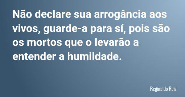 Não declare sua arrogância aos vivos, guarde-a para sí, pois são os mortos que o levarão a entender a humildade.... Frase de Reginaldo Reis.