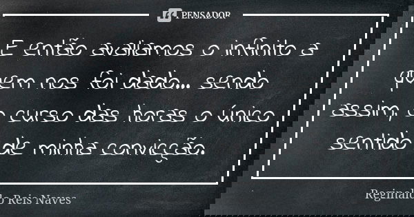 E então avaliamos o infinito a quem nos foi dado... sendo assim, o curso das horas o único sentido de minha convicção.... Frase de Reginaldo Reis Naves.