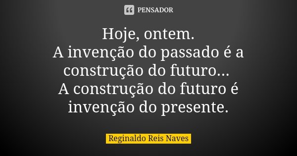 Hoje, ontem. A invenção do passado é a construção do futuro... A construção do futuro é invenção do presente.... Frase de Reginaldo Reis Naves.