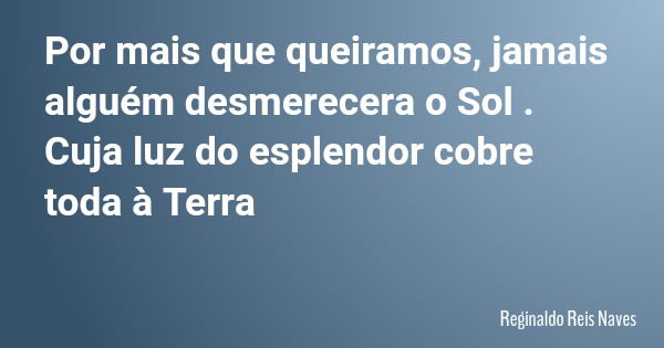 Por mais que queiramos, jamais alguém desmerecera o Sol . Cuja luz do esplendor cobre toda à Terra... Frase de Reginaldo Reis Naves.