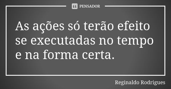 As ações só terão efeito se executadas no tempo e na forma certa.... Frase de Reginaldo Rodrigues.