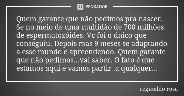 Quem garante que não pedimos pra nascer. Se no meio de uma multidão de 700 milhões de espermatozóides. Vc foi o único que conseguiu. Depois mas 9 meses se adapt... Frase de Reginaldo Rosa.