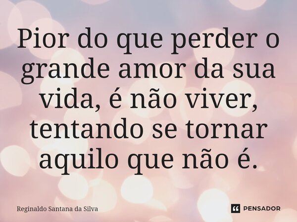 Pior do que perder o grande amor da sua vida, é não viver, tentando se tornar aquilo que não é.... Frase de Reginaldo Santana da Silva.