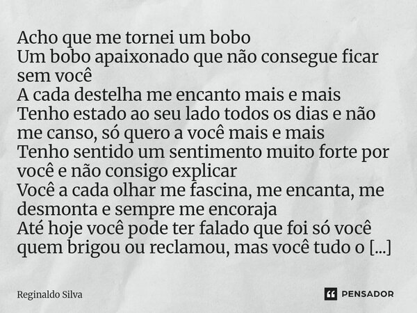 Acho que me tornei um bobo Um bobo apaixonado que não consegue ficar sem você A cada destelha me encanto mais e mais Tenho estado ao seu lado todos os dias e n... Frase de Reginaldo Silva.