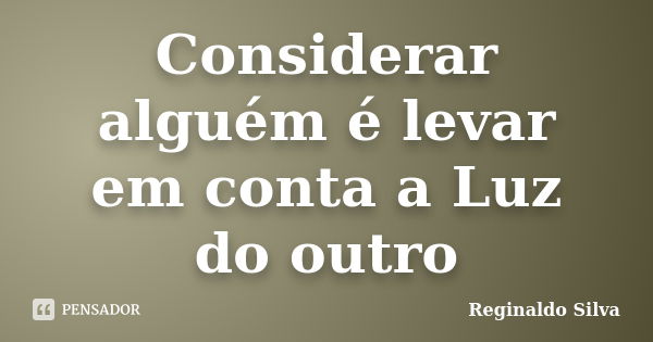 Considerar alguém é levar em conta a Luz do outro... Frase de Reginaldo Silva.