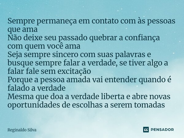 Sempre permaneça em contato com às pessoas que ama Não deixe seu passado quebrar a confiança com quem você ama Seja sempre sincero com suas palavras e busque s... Frase de Reginaldo Silva.