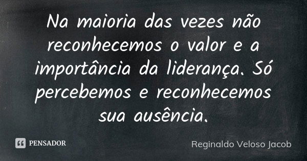 Na maioria das vezes não reconhecemos o valor e a importância da liderança. Só percebemos e reconhecemos sua ausência.... Frase de Reginaldo Veloso Jacob.