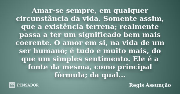 Amar-se sempre, em qualquer circunstância da vida. Somente assim, que a existência terrena; realmente passa a ter um significado bem mais coerente. O amor em si... Frase de Regis Assunção.