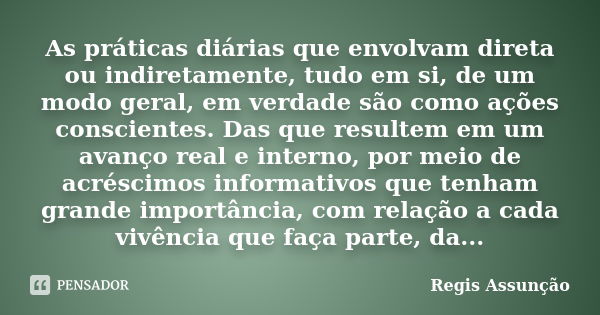 As práticas diárias que envolvam direta ou indiretamente, tudo em si, de um modo geral, em verdade são como ações conscientes. Das que resultem em um avanço rea... Frase de Regis Assunção.