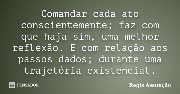 Comandar cada ato conscientemente; faz com que haja sim, uma melhor reflexão. E com relação aos passos dados; durante uma trajetória existencial.... Frase de Regis Assunção.