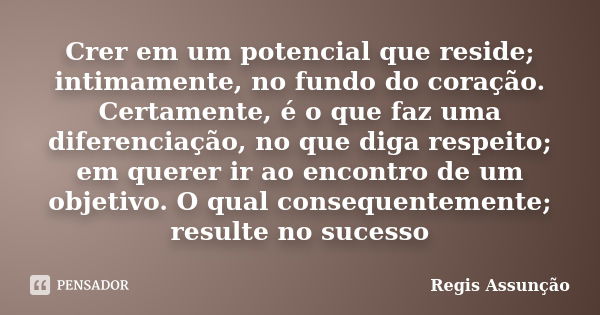 Crer em um potencial que reside; intimamente, no fundo do coração. Certamente, é o que faz uma diferenciação, no que diga respeito; em querer ir ao encontro de ... Frase de Regis Assunção.