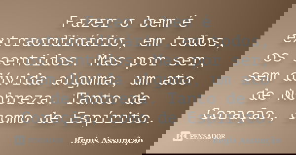 Fazer o bem é extraordinário, em todos, os sentidos. Mas por ser, sem dúvida alguma, um ato de Nobreza. Tanto de Coração, como de Espírito.... Frase de Regis Assunção.