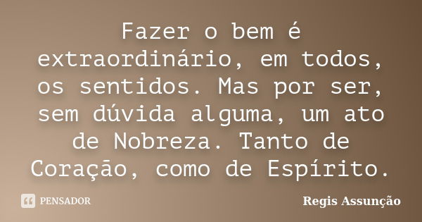 Fazer o bem é extraordinário, em todos, os sentidos. Mas por ser, sem dúvida alguma, um ato de Nobreza. Tanto de Coração, como de Espírito.... Frase de Regis Assunção.