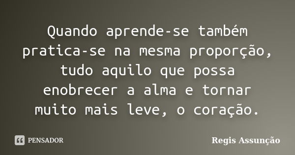 Quando aprende-se também pratica-se na mesma proporção, tudo aquilo que possa enobrecer a alma e tornar muito mais leve, o coração.... Frase de Regis Assunção.