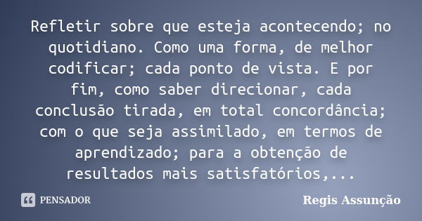 Refletir sobre que esteja acontecendo; no quotidiano. Como uma forma, de melhor codificar; cada ponto de vista. E por fim, como saber direcionar, cada conclusão... Frase de Regis Assunção.