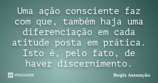 Uma ação consciente faz com que, também haja uma diferenciação em cada atitude posta em prática. Isto é, pelo fato, de haver discernimento.... Frase de Regis Assunção.