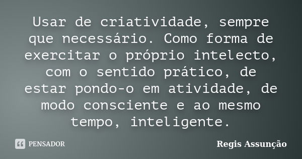 Usar de criatividade, sempre que necessário. Como forma de exercitar o próprio intelecto, com o sentido prático, de estar pondo-o em atividade, de modo conscien... Frase de Regis Assunção.