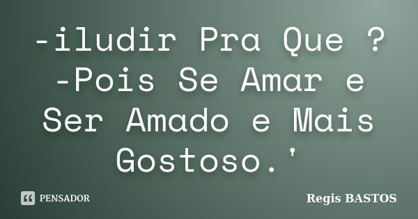 -iludir Pra Que ? -Pois Se Amar e Ser Amado e Mais Gostoso.'... Frase de Regis Bastos.