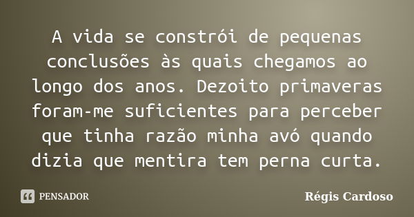 A vida se constrói de pequenas conclusões às quais chegamos ao longo dos anos. Dezoito primaveras foram-me suficientes para perceber que tinha razão minha avó q... Frase de Régis Cardoso.