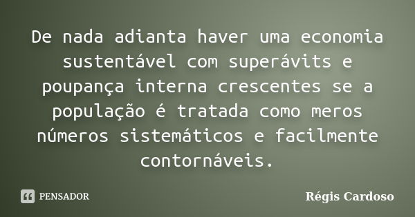 De nada adianta haver uma economia sustentável com superávits e poupança interna crescentes se a população é tratada como meros números sistemáticos e facilment... Frase de Régis Cardoso.