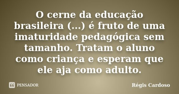 O cerne da educação brasileira (...) é fruto de uma imaturidade pedagógica sem tamanho. Tratam o aluno como criança e esperam que ele aja como adulto.... Frase de Régis Cardoso.