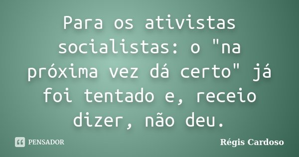 Para os ativistas socialistas: o "na próxima vez dá certo" já foi tentado e, receio dizer, não deu.... Frase de Régis Cardoso.