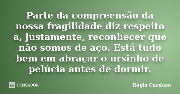 Parte da compreensão da nossa fragilidade diz respeito a, justamente, reconhecer que não somos de aço. Está tudo bem em abraçar o ursinho de pelúcia antes de do... Frase de Régis Cardoso.