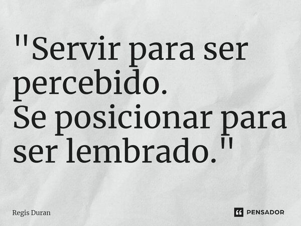 "Servir para ser percebido. Se posicionar para ser lembrado."... Frase de Regis Duran.