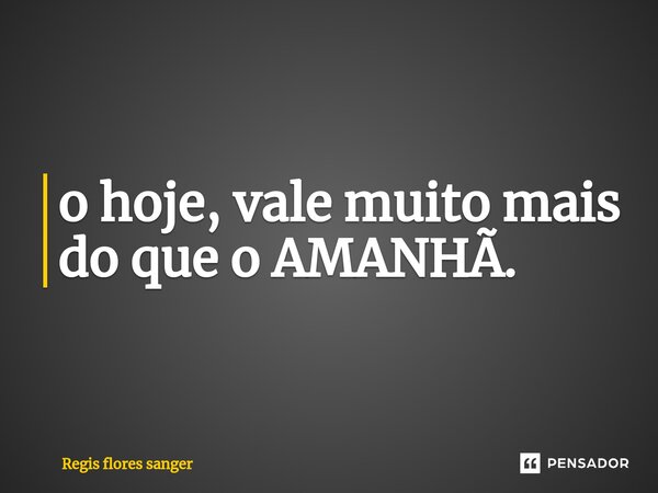 ⁠o hoje, vale muito mais do que o AMANHÃ.... Frase de Regis flores sanger.