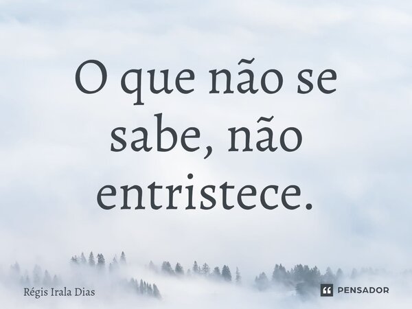 ⁠O que não se sabe, não entristece.... Frase de Régis Irala Dias.