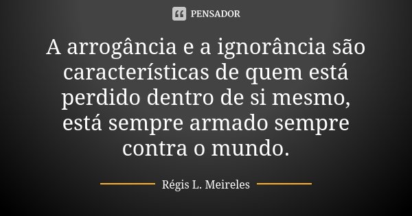 A arrogância e a ignorância são características de quem está perdido dentro de si mesmo, está sempre armado sempre contra o mundo.... Frase de Régis L. Meireles.