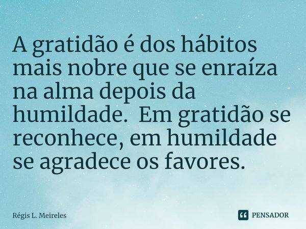 ⁠A gratidão é dos hábitos mais nobre que se enraíza na alma depois da humildade. Em gratidão se reconhece, em humildade se agradece os favores.... Frase de Régis L. Meireles.