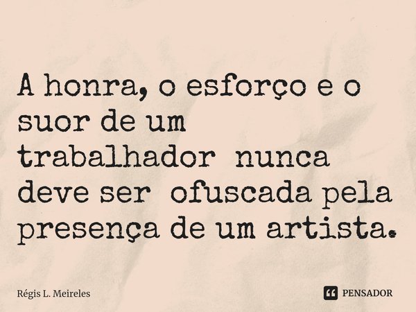 ⁠A honra, o esforço e o suor de um trabalhador nunca deve ser ofuscada pela presença de um artista.... Frase de Régis L. Meireles.