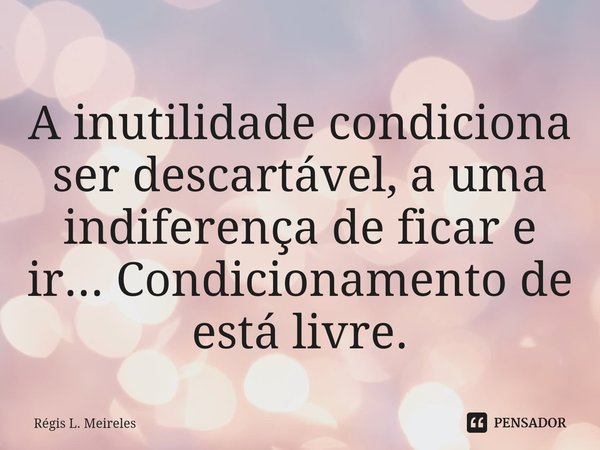 ⁠A inutilidade condiciona ser descartável, a uma indiferença de ficar e ir... Condicionamento de está livre.... Frase de Régis L. Meireles.