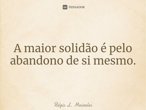 ⁠⁠A maior solidão é pelo abandono de si mesmo.... Frase de Régis L. Meireles.