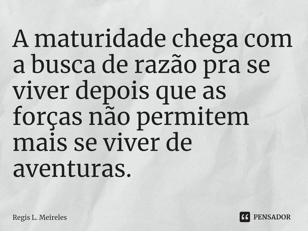 ⁠A maturidade chega com a busca de razão pra se viver depois que as forças não permitem mais se viver de aventuras.... Frase de Régis L. Meireles.