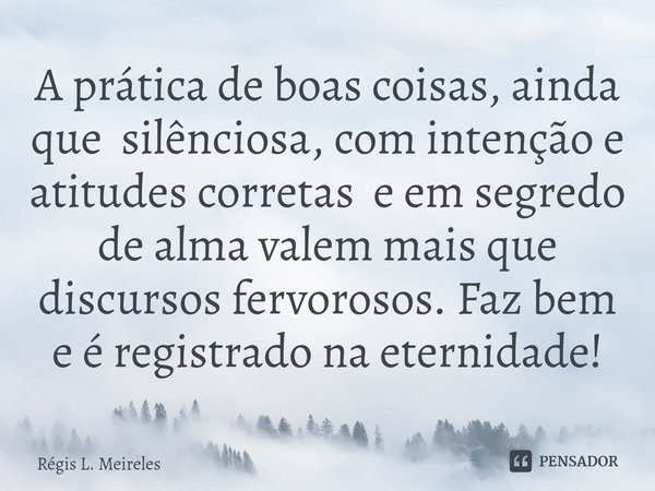 ⁠A prática de boas coisas, ainda que silênciosa, com intenção e atitudes corretas e em segredo de alma valem mais que discursos fervorosos. Faz bem e é registra... Frase de Régis L. Meireles.