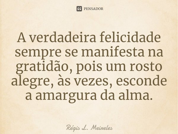 ⁠A verdadeira felicidade sempre se manifesta na gratidão, pois um rosto alegre, às vezes, esconde a amargura da alma.... Frase de Régis L. Meireles.