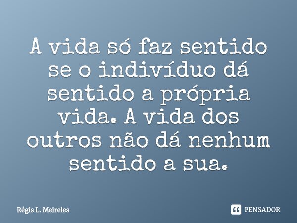 ⁠A vida só faz sentido se o indivíduo dá sentido a própria vida. A vida dos outros não dá nenhum sentido a sua.... Frase de Régis L. Meireles.