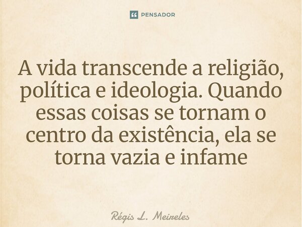 ⁠A vida transcende a religião, política e ideologia. Quando essas coisas se tornam o centro da existência, ela se torna vazia e infame... Frase de Régis L. Meireles.