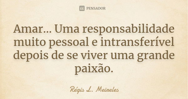 Amar... Uma responsabilidade muito pessoal e intransferível depois de se viver uma grande paixão.... Frase de Régis L. Meireles.