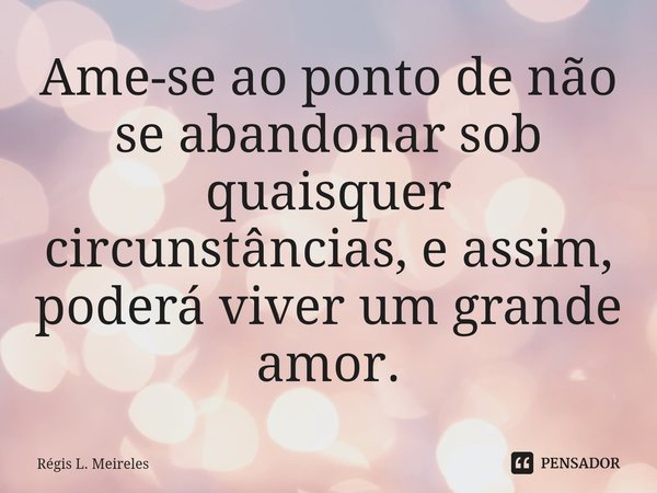 ⁠Ame-se ao ponto de não se abandonar sob quaisquer circunstâncias, e assim, poderá viver um grande amor.... Frase de Régis L. Meireles.