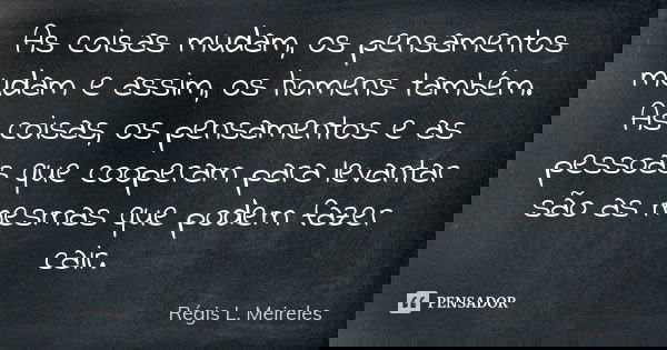 As coisas mudam, os pensamentos mudam e assim, os homens também. As coisas, os pensamentos e as pessoas que cooperam para levantar são as mesmas que podem fazer... Frase de Régis L. Meireles.