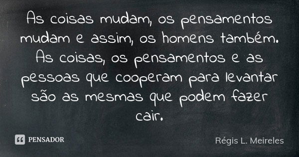 As coisas mudam, os pensamentos mudam e assim, os homens também. As coisas, os pensamentos e as pessoas que cooperam para levantar são as mesmas que podem fazer... Frase de Régis L. Meireles.