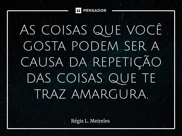 ⁠As coisas que você gosta podem ser a causa da repetição das coisas que te traz amargura.... Frase de Régis L. Meireles.
