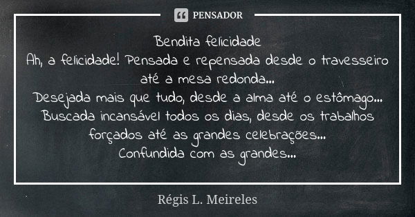 Bendita felicidade
Ah, a felicidade! Pensada e repensada desde o travesseiro até a mesa redonda...
Desejada mais que tudo, desde a alma até o estômago... Buscad... Frase de Régis L. Meireles.