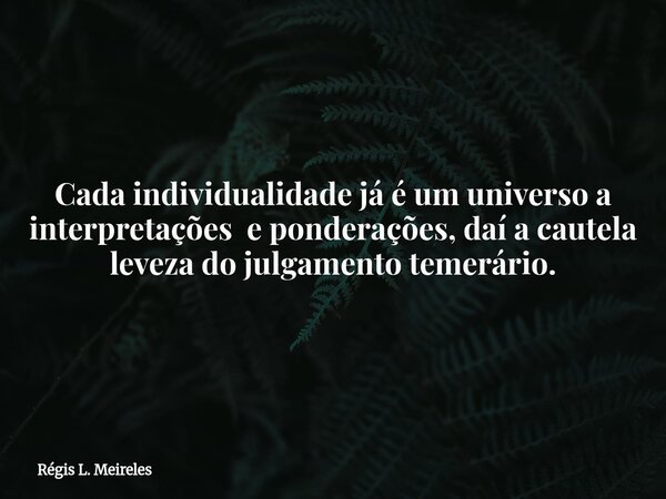 Cada individualidade já é um universo a interpretações e ponderações, daí a cautela leveza do julgamento temerário.... Frase de Régis L. Meireles.