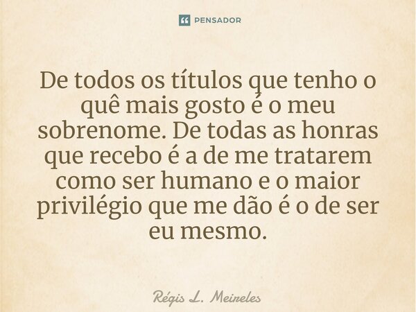 ⁠De todos os títulos que tenho o quê mais gosto é o meu sobrenome. De todas as honras que recebo é a de me tratarem como ser humano e o maior privilégio que me ... Frase de Régis L. Meireles.