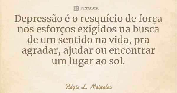 Depressão é o resquício de força nos esforços exigidos na busca de um sentido na vida, pra agradar, ajudar ou encontrar um lugar ao sol.... Frase de Régis L. Meireles.