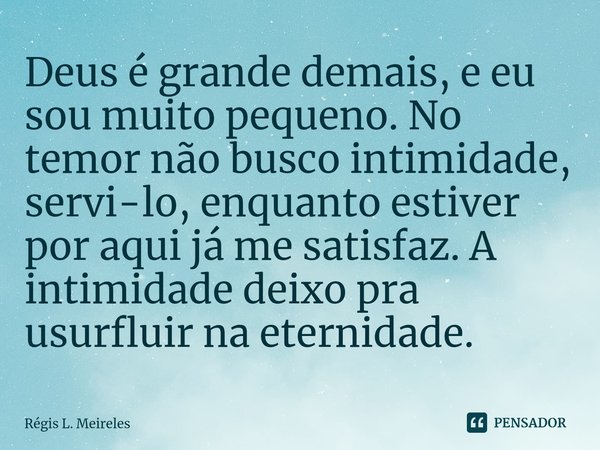 ⁠Deus é grande demais, e eu sou muito pequeno. No temor não busco intimidade, servi-lo, enquanto estiver por aqui já me satisfaz. A intimidade deixo pra usurflu... Frase de Régis L. Meireles.